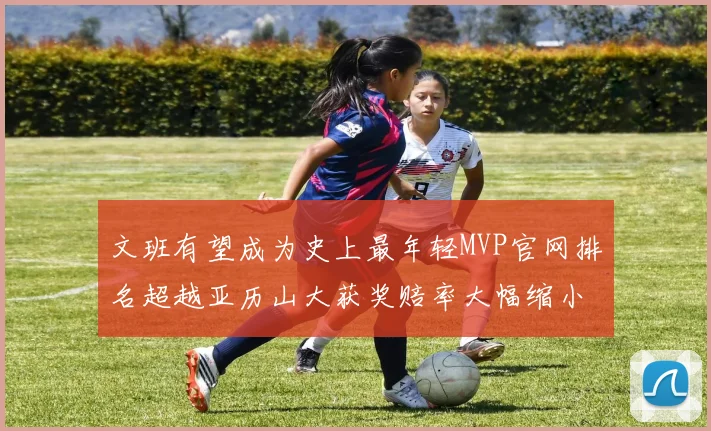 文班有望成为史上最年轻MVP官网排名超越亚历山大获奖赔率大幅缩小