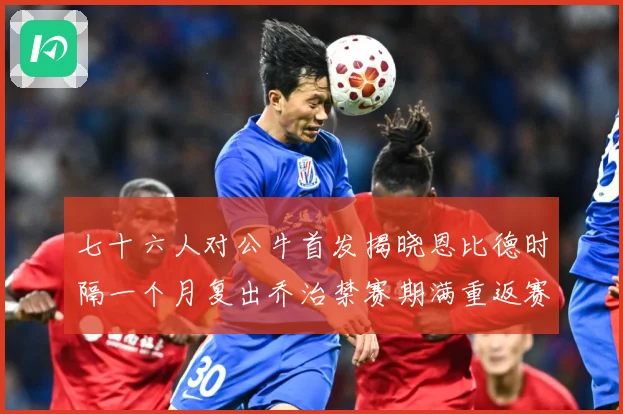七十六人对公牛首发揭晓恩比德时隔一个月复出乔治禁赛期满重返赛赛场复盘