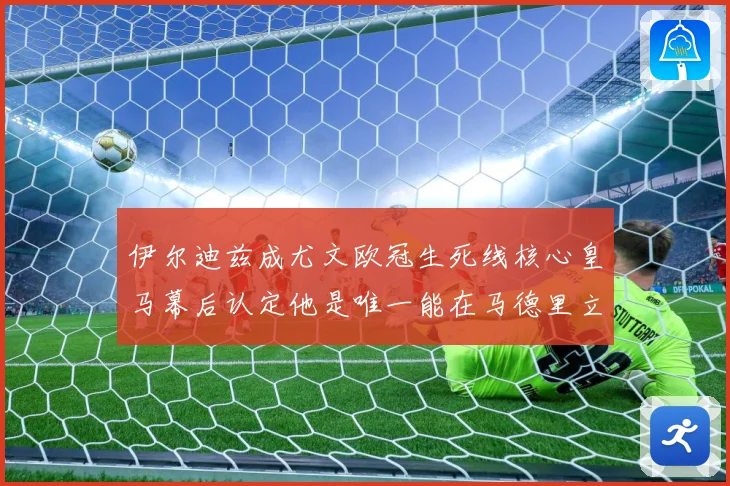 伊尔迪兹成尤文欧冠生死线核心皇马幕后认定他是唯一能在马德里立战术观察