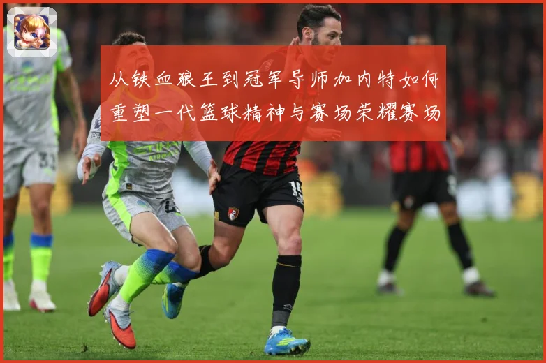 从铁血狼王到冠军导师加内特如何重塑一代篮球精神与赛场荣耀赛场复盘