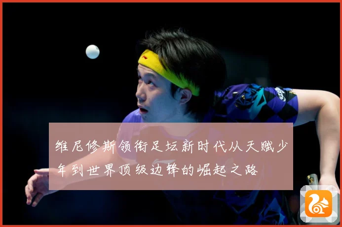 维尼修斯领衔足坛新时代从天赋少年到世界顶级边锋的崛起之路