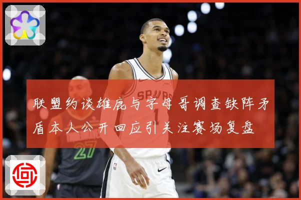 联盟约谈雄鹿与字母哥调查缺阵矛盾本人公开回应引关注赛场复盘