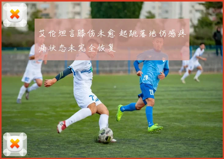 艾伦坦言膝伤未愈 起跳落地仍感疼痛状态未完全恢复