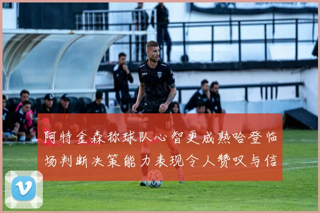 阿特金森称球队心智更成熟哈登临场判断决策能力表现令人赞叹与信赖