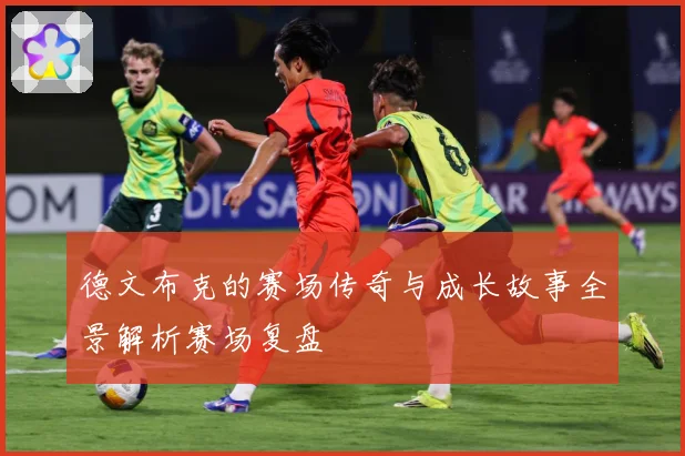 德文布克的赛场传奇与成长故事全景解析赛场复盘