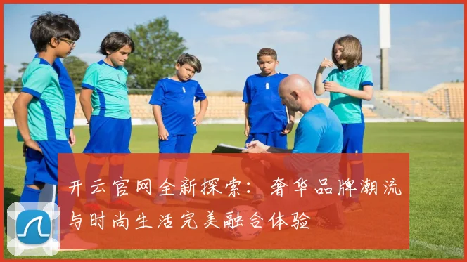 开云官网全新探索：奢华品牌潮流与时尚生活完美融合体验