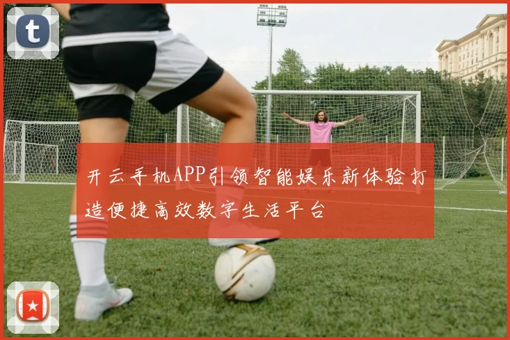 开云手机APP引领智能娱乐新体验打造便捷高效数字生活平台