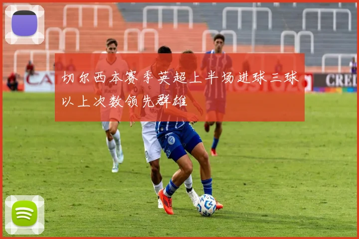 切尔西本赛季英超上半场进球三球以上次数领先群雄