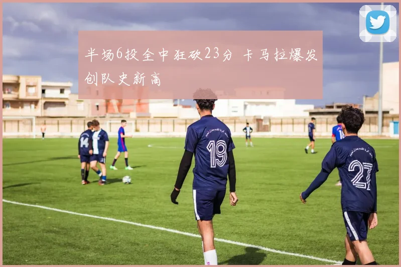 半场6投全中狂砍23分 卡马拉爆发创队史新高